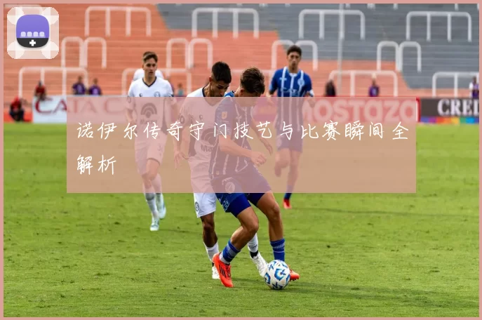 诺伊尔传奇守门技艺与比赛瞬间全解析