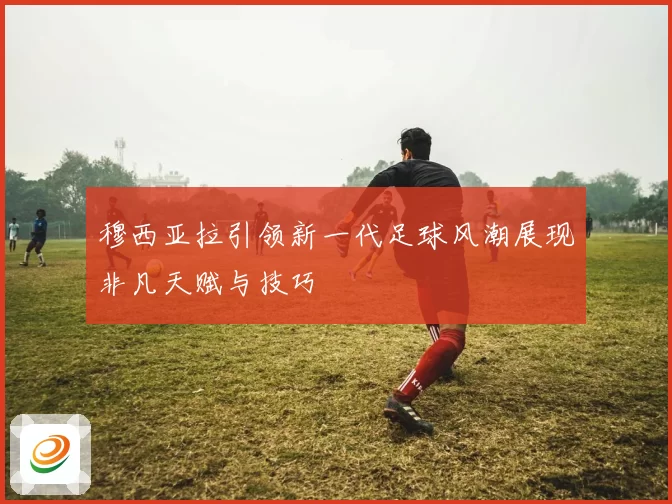 穆西亚拉引领新一代足球风潮展现非凡天赋与技巧
