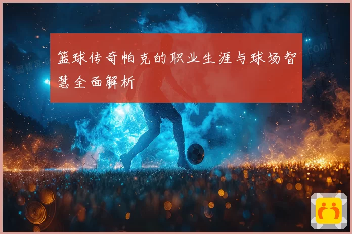 篮球传奇帕克的职业生涯与球场智慧全面解析