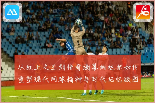 从红土之王到传奇谢幕纳达尔如何重塑现代网球精神与时代记忆版图